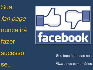 Sua

fan page
nunca irá

fazer
sucesso
se...

Seu foco é apenas nos

likes e nos comentários

 