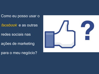 Como eu posso usar o

facebook e as outras
redes sociais nas
ações de marketing
para o meu negócio?

 