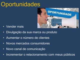 Oportunidades

• Vender mais
• Divulgação da sua marca ou produto

• Aumentar o número de clientes
• Novos mercados consumidores
• Novo canal de comunicação
• Incrementar o relacionamento com meus públicos

 