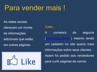 Para vender mais !
As redes sociais

oferecem um monte

Case...

de informações

A

adicionais que estão

(www.bidu.com.br) mesmo tendo

em outras páginas.

um cadastro no site queria mais

corretora

de

seguros

informações sobre seus clientes.
Assim foi pedido aos vendedores
para curtir páginas de carros.

 