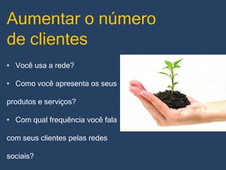 Aumentar o número
de clientes
• Você usa a rede?

• Como você apresenta os seus
produtos e serviços?

• Com qual frequência você fala
com seus clientes pelas redes

sociais?

 