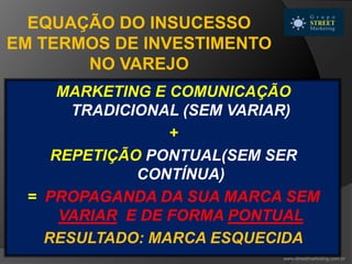 MARKETING E COMUNICAÇÃO
TRADICIONAL (SEM VARIAR)
+
REPETIÇÃO PONTUAL(SEM SER
CONTÍNUA)
= PROPAGANDA DA SUA MARCA SEM
VARIAR E DE FORMA PONTUAL
RESULTADO: MARCA ESQUECIDA
EQUAÇÃO DO INSUCESSO
EM TERMOS DE INVESTIMENTO
NO VAREJO
www.streetmarketing.com.br
 