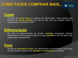 Custo
Cobrança pelo menor preço em produtos não diferenciados... Maior margem para
manuseio do mix de produtos pelo ciclo de vida, como por exemplo; cobrar o
mesmo preço e reinvestir em P&D.
Diferenciação
Por meio de desenvolvimento de produto, branding, propaganda, atributos
diferenciados, torna-se possível praticar um preço premium e com isto obter maior
margem para re-investimento.
Foco
Atuação em mercados de nicho, com diferenciação e customizações a cada grupo
de consumidores-clientes. Preço ajustado as necessidades de mercado.
www.streetmarketing.com.br
COMO FAZER COMPRAR MAIS...
 