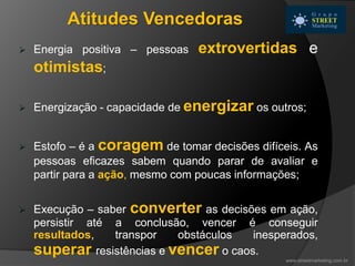  Energia positiva – pessoas extrovertidas e
otimistas;
 Energização - capacidade de energizar os outros;
 Estofo – é a coragem de tomar decisões difíceis. As
pessoas eficazes sabem quando parar de avaliar e
partir para a ação, mesmo com poucas informações;
 Execução – saber converter as decisões em ação,
persistir até a conclusão, vencer é conseguir
resultados, transpor obstáculos inesperados,
superar resistências e vencer o caos.
Atitudes Vencedoras
www.streetmarketing.com.br
 