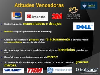  Marketing atende necessidades e desejos;
 Produto é o principal elemento do Marketing;
 Clientes não compram produtos, mas relacionamento e principalmente
as necessidades que serão atendidas;
 As pessoas procuram nos produtos e serviços os benefícios gerados por
eles;
 Benefícios gerados destacam o valor da marca;
 A essência do marketing é, sem dúvida, a arte de construir grandes
marcas.
www.streetmarketing.com.br
Atitudes Vencedoras
 