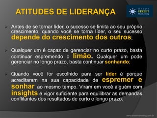 ATITUDES DE LIDERANÇA
 Antes de se tornar líder, o sucesso se limita ao seu próprio
crescimento, quando você se torna líder, o seu sucesso
depende do crescimento dos outros;
 Qualquer um é capaz de gerenciar no curto prazo, basta
continuar espremendo o limão. Qualquer um pode
gerenciar no longo prazo, basta continuar sonhando;
 Quando você for escolhido para ser líder é porque
acreditaram na sua capacidade de espremer e
sonhar ao mesmo tempo. Viram em você alguém com
insights e vigor suficiente para equilibrar as demandas
conflitantes dos resultados de curto e longo prazo.
www.streetmarketing.com.br
 