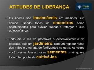  Os líderes são incansáveis em melhorar sua
equipe usando todos os encontros como
oportunidades para avaliar, treinar e reforçar a sua
autoconfiança;
 Todo dia é dia de promover o desenvolvimento de
pessoas, seja um jardineiro, com um regador numa
das mãos e uma lata de fertilizantes na outra. Às vezes
você precisa lançar novas sementes, mas quase
todo o tempo, basta cultivá-las.
www.streetmarketing.com.br
ATITUDES DE LIDERANÇA
 