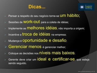  Pensar a respeito do seu negócio torne-se um hábito;
 Sessões de work-out para a coleta de idéias;
 Implemente as melhores idéias, não importa a origem;
 Incentive a troca de idéias na empresa;
 Mudança é oportunidade e desafio;
 Gerenciar menos é gerenciar melhor;
 Coloque as decisões nos níveis mais baixos;
 Gerente deve criar um ideal e certificar-se que esteja
sendo seguido.
www.streetmarketing.com.br
Dicas...
 