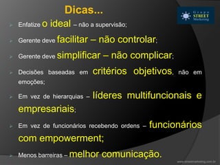  Enfatize o ideal – não a supervisão;
 Gerente deve facilitar – não controlar;
 Gerente deve simplificar – não complicar;
 Decisões baseadas em critérios objetivos, não em
emoções;
 Em vez de hierarquias – líderes multifuncionais e
empresariais;
 Em vez de funcionários recebendo ordens – funcionários
com empowerment;
 Menos barreiras – melhor comunicação.
Dicas...
www.streetmarketing.com.br
 