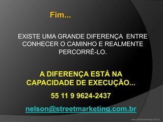 EXISTE UMA GRANDE DIFERENÇA ENTRE
CONHECER O CAMINHO E REALMENTE
PERCORRÊ-LO.
A DIFERENÇA ESTÁ NA
CAPACIDADE DE EXECUÇÃO...
55 11 9 9624-2437
nelson@streetmarketing.com.br
Fim...
www.streetmarketing.com.br
 