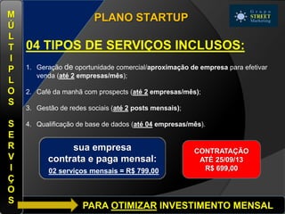 PARA OTIMIZAR INVESTIMENTO MENSAL
PLANO STARTUP
04 TIPOS DE SERVIÇOS INCLUSOS:
1. Geração de oportunidade comercial/aproximação de empresa para efetivar
venda (até 2 empresas/mês);
2. Café da manhã com prospects (até 2 empresas/mês);
3. Gestão de redes sociais (até 2 posts mensais);
4. Qualificação de base de dados (até 04 empresas/mês).
M
Ú
L
T
I
P
L
O
S
S
E
R
V
I
Ç
O
S
sua empresa
contrata e paga mensal:
02 serviços mensais = R$ 799,00
CONTRATAÇÃO
ATÉ 25/09/13
R$ 699,00
 