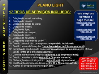 PLANO LIGHT
17 TIPOS DE SERVIÇOS INCLUSOS:
1. Criação de e-mail marketing;
2. Criação de banner;
3. Criação de cartão de visita;
4. Criação de teaser;
5. Criação de flyer;
6. Criação de mouse pad;
7. Criação de bloco;
8. Criação de newsletter;
9. Criação de slide mestre de PPT;
10. Gestão contábil (tipo de empresa: empresário individual);
11. Gestão de canais/franquias (duração máxima de 2 horas por local);
12. Geração de oportunidade comercial/aproximação de empresa para efetivar
venda (entre 05 e 08 empresas/mês);
13. Café da manhã com prospects (entre 05 e 08 empresas/mês);
14. Gestão de redes sociais (entre 05 e 08 posts mensais);
15. Elaboração de contrato jurídico (entre 05 e 08 páginas/mês);
16. Qualificação de base de dados (entre 09 e 16 empresas/mês);
17. Gestão de google patrocinado (part time).
www.streetmarketing.com.br
M
Ú
L
T
I
P
L
O
S
S
E
R
V
I
Ç
O
S
sua empresa
contrata e
paga mensal:
02 serviços mensais
= R$ 1.799,00
03 serviços mensais
= R$ 2.399,00
04 serviços mensais
= R$ 2.799,00
CONTRATAÇÃO
ATÉ 25/09/13
R$ 1.499,00 = 2
R$ 2.099,00 = 3
R$ 2.499,00 = 4
 