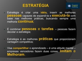  Estratégia é criar uma idéia, inserir as melhores
pessoas capazes de expandi-la e executá-la com
base nas melhores práticas, buscando sempre uma
melhoria contínua;
 É combinar pessoas e tarefas – pessoas fazem
decolar a estratégia;
 Estratégia é as melhores práticas que proporcionam
vantagem competitiva;
 Visa compartilhar o aprendizado – é uma atitude mental –
empresas vencedores fazem duas coisas: Imitam e
Melhoram.
ESTRATÉGIA
www.streetmarketing.com.br
 