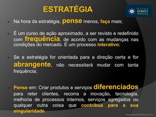  Na hora da estratégia, pense menos, faça mais;
 É um curso de ação aproximado, a ser revisto e redefinido
com frequência, de acordo com as mudanças nas
condições do mercado. É um processo interativo;
 Se a estratégia for orientada para a direção certa e for
abrangente, não necessitará mudar com tanta
frequência;
 Pense em: Criar produtos e serviços diferenciados
para reter clientes, recorra a inovação, tecnologia,
melhoria de processos internos, serviços agregados ou
qualquer outra coisa que contribua para a sua
singularidade.
ESTRATÉGIA
www.streetmarketing.com.br
 