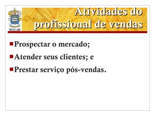 Atividades do profissional de vendas Prospectar o mercado; Atender seus clientes; e Prestar serviço pós-vendas. 