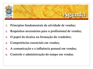 Agenda Princípios fundamentais da atividade de vendas; Requisitos necessários para o profissional de vendas; O papel da técnica na formação do vendedor; Competências essenciais em vendas; A comunicação e a influência pessoal em vendas; Controle e administração do tempo em vendas. 