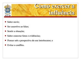 Como exercer a influência Saber ouvir; Ser assertivo ao falar; Sentir a situação; Saber conectar fatos e evidências; Pensar sob a perspectiva do seu interlocutor; e Evitar o conflito. 