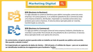 B2B	
  (Business	
  to	
  Business)	
  
É	
  a	
  sigla	
  u;lizada	
  no	
  comércio	
  eletrônico	
  para	
  deﬁnir	
  transações	
  comerciais	
  entre	
  
empresas.	
  Em	
  outras	
  palavras,	
  é	
  um	
  ambiente	
  (plataforma	
  de	
  e-­‐commerce)	
  onde	
  
uma	
  empresa	
  (indústria,	
  distribuidor,	
  importador	
  ou	
  revenda)	
  comercializa	
  seus	
  
produtos	
  para	
  outras	
  empresas.	
  A	
  natureza	
  dessa	
  operação	
  pode	
  ser	
  revenda,	
  
transformação	
  ou	
  consumo.	
  
B2B	
  (Business	
  to	
  Commerce)	
  
É	
  a	
  sigla	
  que	
  deﬁne	
  a	
  transação	
  comercial	
  entre	
  empresa	
  (indústria,	
  distribuidor	
  ou	
  
revenda)	
  e	
  consumidor	
  ﬁnal	
  através	
  de	
  uma	
  plataforma	
  de	
  e-­‐commerce.	
  A	
  natureza	
  
dessa	
  operação	
  tende	
  a	
  ser	
  apenas	
  de	
  consumo.	
  
Os	
  comerciantes,	
  em	
  geral,	
  postam	
  quando	
  estão	
  no	
  trabalho	
  ao	
  invés	
  de	
  quando	
  seu	
  público	
  está	
  ouvindo.	
  	
  
Mas	
  quando	
  a	
  adesão	
  é	
  maior?	
  
	
  
Foi	
  inspecionado	
  um	
  segmento	
  de	
  dados	
  de	
  clientes	
  –	
  250	
  mil	
  posts	
  e	
  5	
  milhões	
  de	
  cliques	
  –	
  para	
  ver	
  se	
  poderiam	
  
ser	
  idenIﬁcadas	
  tendências	
  de	
  engajamento	
  para	
  Facebook	
  e	
  TwiCer.	
  
Fonte:	
  h)p://viverdeblog.com/melhores-­‐horarios-­‐para-­‐postar-­‐nas-­‐redes-­‐sociais/	
  
	
  
 