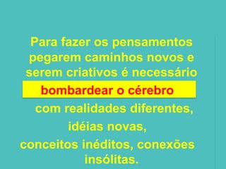 Para fazer os pensamentos
 pegarem caminhos novos e
 serem criativos é necessário
    bombardear o cérebro
   com realidades diferentes,
        idéias novas,
conceitos inéditos, conexões
           insólitas.
 