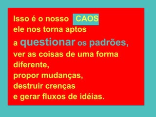 Isso é o nosso CAOS
ele nos torna aptos
a questionar os padrões,
ver as coisas de uma forma
diferente,
propor mudanças,
destruir crenças
e gerar fluxos de idéias.
 