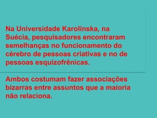 Na Universidade Karolinska, na
Suécia, pesquisadores encontraram
semelhanças no funcionamento do
cérebro de pessoas criativas e no de
pessoas esquizofrênicas.

Ambos costumam fazer associações
bizarras entre assuntos que a maioria
não relaciona.
 