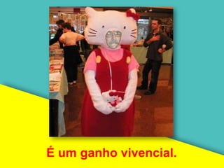 É um ganho vivencial.
 