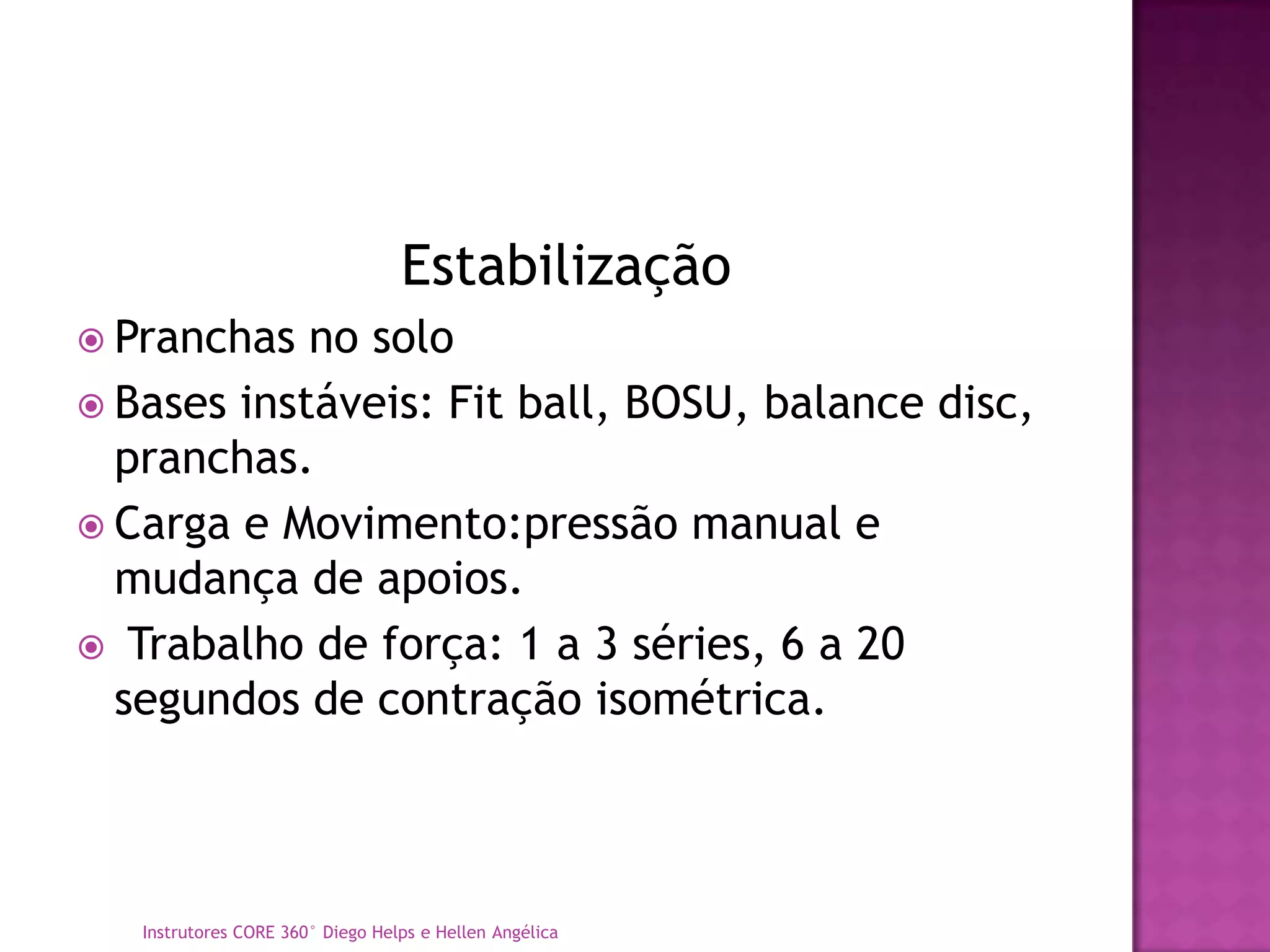 Estabilização
 Pranchas  no solo
 Bases instáveis: Fit ball, BOSU, balance disc,
  pranchas.
 Carga e Movimento:pressão manual e
  mudança de apoios.
 Trabalho de força: 1 a 3 séries, 6 a 20
  segundos de contração isométrica.



   Instrutores CORE 360° Diego Helps e Hellen Angélica
 