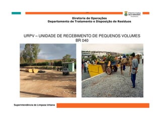 ‘’’’
                                          Diretoria de Operações
                            Departamento de Tratamento e Disposição de Resíduos




        URPV – UNIDADE DE RECEBIMENTO DE PEQUENOS VOLUMES
                               BR 040




Superintendência de Limpeza Urbana
 