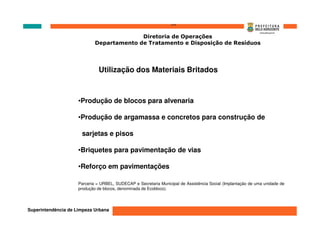 ‘’’’
                                           Diretoria de Operações
                             Departamento de Tratamento e Disposição de Resíduos




                               Utilização dos Materiais Britados



                     •Produção de blocos para alvenaria

                     •Produção de argamassa e concretos para construção de

                      sarjetas e pisos

                     •Briquetes para pavimentação de vias

                     •Reforço em pavimentações

                     Parceria = URBEL, SUDECAP e Secretaria Municipal de Assistência Social (Implantação de uma unidade de
                     produção de blocos, denominada de Ecobloco).




Superintendência de Limpeza Urbana
 