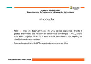 ‘’’’
                                          Diretoria de Operações
                            Departamento de Tratamento e Disposição de Resíduos




                                        INTRODUÇÃO



         1993 ⇒ Início do desenvolvimento de uma política específica, dirigida à
         gestão diferenciada dos resíduos de construção e demolição – RCD, a qual
         tinha como objetivo minimizar o crescimento desordenado das deposições
         clandestinas desses resíduos

         Crescente quantidade de RCD depositados em aterro sanitário




Superintendência de Limpeza Urbana
 