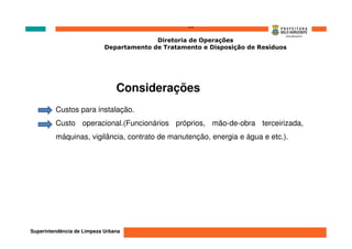 ‘’’’
                                          Diretoria de Operações
                            Departamento de Tratamento e Disposição de Resíduos




                                Considerações
         Custos para instalação.
         Custo operacional.(Funcionários próprios, mão-de-obra terceirizada,
         máquinas, vigilância, contrato de manutenção, energia e água e etc.).




Superintendência de Limpeza Urbana
 