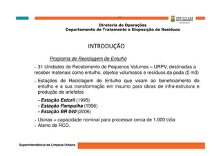 ‘’’’
                                          Diretoria de Operações
                            Departamento de Tratamento e Disposição de Resíduos



                                      INTRODUÇÃO
                  Programa de Reciclagem de Entulho
           31 Unidades de Recebimento de Pequenos Volumes – URPV, destinadas a
         receber materiais como entulho, objetos volumosos e resíduos da poda (2 m3)
           Estações de Reciclagem de Entulho que visam ao beneficiamento do
           entulho e a sua transformação em insumo para obras de infra-estrutura e
           produção de artefatos
           - Estação Estoril (1995)
           - Estação Pampulha (1996)
           - Estação BR 040 (2006)
           Usinas = capacidade nominal para processar cerca de 1.000 t/dia
           Aterro de RCD.



Superintendência de Limpeza Urbana
 
