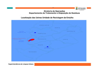 ‘’’’
                                                  Diretoria de Operações
                                    Departamento de Tratamento e Disposição de Resíduos

                      Localização das Usinas Unidade de Reciclagem de Entulho


                                                           V E N       D   A     N   O   V A


                                                                                                        N   O   R   T E
                                                                               L A G O A  D A
                                                                               P A M P U L H A




                   U S IN A                                                                                                      N    O   R   D E S T E
                P A M P U L H A
                                                       P A M       P U     L H A




   A T E R R O  S A N IT Á R   IO
         D A  B R  0 4 0                               N   O   R   O   E S T E                                            L E S T E

                   U S IN A
                  B R  0 4 0




                                                       O   E S T E


                                                                                U S IN A
                                                                               E S T O R IL




                                    B A R   R E IR O




Superintendência de Limpeza Urbana
 
