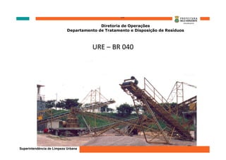 ‘’’’
                                          Diretoria de Operações
                            Departamento de Tratamento e Disposição de Resíduos



                                       URE – BR 040




Superintendência de Limpeza Urbana
 