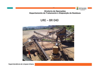 ‘’’’
                                          Diretoria de Operações
                            Departamento de Tratamento e Disposição de Resíduos



                                       URE – BR 040




Superintendência de Limpeza Urbana
 
