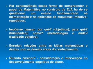 PorconseqüênciadessaformadecompreenderopapeldaMatemáticanocurrículodeEJAhádesequestionarumensinofundamentadonamemorizaçãoenaaplicaçãodeesquemasimitativo- repetitivos. Impõe-sepensar:porquê?(objetivos);paraquê? (finalidades);como?(metodologia)eonde? (realidadeobjetiva). Enredar:relaçõesentreasidéiasmatemáticasedestascomasdemaisáreasdoconhecimento. Quandoensinar?-consideraçãoeintervençãonodesenvolvimentocognitivodoaluno.  