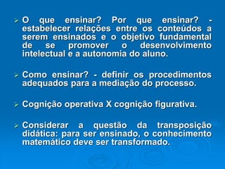 Oqueensinar?Porqueensinar?- estabelecerrelaçõesentreosconteúdosaseremensinadoseoobjetivofundamentaldesepromoverodesenvolvimentointelectualeaautonomiadoaluno. Comoensinar?-definirosprocedimentosadequadosparaamediaçãodoprocesso. CogniçãooperativaXcogniçãofigurativa. Consideraraquestãodatransposiçãodidática:paraserensinado,oconhecimentomatemáticodevesertransformado.  