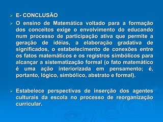 E-CONCLUSÃO OensinodeMatemáticavoltadoparaaformaçãodosconceitosexigeoenvolvimentodoeducandonumprocessodeparticipaçãoativaquepermiteageraçãodeidéias,aelaboraçãogradativadesignificados,oestabelecimentodeconexõesentreosfatosmatemáticoseosregistrossimbólicosparaalcançarasistematizaçãoformal(ofatomatemáticoéumaaçãointeriorizadaempensamento;é, portanto,lógico,simbólico,abstratoeformal). Estabeleceperspectivasdeinserçãodosagentesculturaisdaescolanoprocessodereorganizaçãocurricular.  