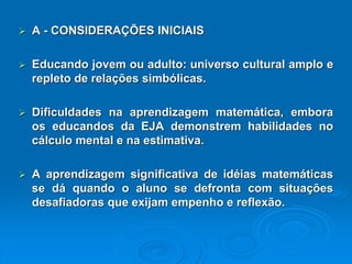 A-CONSIDERAÇÕESINICIAIS Educandojovemouadulto:universoculturalamploerepletoderelaçõessimbólicas. Dificuldadesnaaprendizagemmatemática,emboraoseducandosdaEJAdemonstremhabilidadesnocálculomentalenaestimativa. Aaprendizagemsignificativadeidéiasmatemáticassedáquandooalunosedefrontacomsituaçõesdesafiadorasqueexijamempenhoereflexão.  