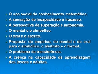 Ousosocialdoconhecimentomatemático. Asensaçãodeincapacidadeefracasso. Aperspectivadesuperaçãoeautonomia. Omentaleosimbólico. Ooraleoescrito. Proposta:doempírico,domentaledooralparaosimbólico,oabstratoeoformal. Oproblemadatransferência. Acrençanacapacidadedeaprendizagemdosjovenseadultos.  