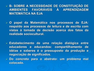 B-SOBREANECESSIDADEDECONSTITUIÇÃODEAMBIENTESFAVORÁVEISÀAPRENDIZAGEMMATEMÁTICANAEJA OpapeldaMatemáticanosprocessosdeEJA: respaldoaosprocessosdeleituraedeescritacomvistasàtomadadedecisãoacercadosfatosdarealidadesociocultural. Estabelecimentodeumarelaçãodialógicaentreeducadoreseeducandos:compartilhamentodeidéiasesabereséopressupostodaproduçãoenegociaçãodesignificados. Doconcretoparaoabstrato:umproblemamalcolocado.  
