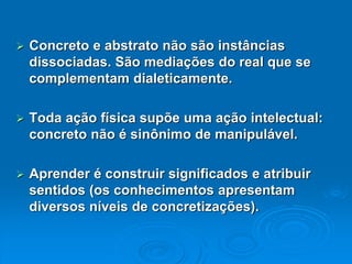 Concreto e abstrato não são instâncias dissociadas. São mediações do real que se complementam dialeticamente. Toda ação física supõe uma ação intelectual: concreto não é sinônimo de manipulável. Aprender é construir significados e atribuir sentidos (os conhecimentos apresentam diversos níveis de concretizações).  