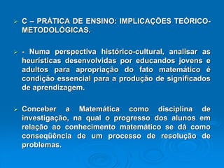 C–PRÁTICADEENSINO:IMPLICAÇÕESTEÓRICO- METODOLÓGICAS. -Numaperspectivahistórico-cultural,analisarasheurísticasdesenvolvidasporeducandosjovenseadultosparaapropriaçãodofatomatemáticoécondiçãoessencialparaaproduçãodesignificadosdeaprendizagem. ConceberaMatemáticacomodisciplinadeinvestigação,naqualoprogressodosalunosemrelaçãoaoconhecimentomatemáticosedácomoconseqüênciadeumprocessoderesoluçãodeproblemas.  