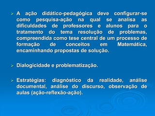 Aaçãodidático-pedagógicadeveconfigurar-secomopesquisa-açãonaqualseanalisaasdificuldadesdeprofessoresealunosparaotratamentodotemaresoluçãodeproblemas, compreendidacomotesecentraldeumprocessodeformaçãodeconceitosemMatemática, encaminhandopropostasdesolução. Dialogicidadeeproblematização. Estratégias:diagnósticodarealidade,análisedocumental,análisedodiscurso,observaçãodeaulas(ação-reflexão-ação).  