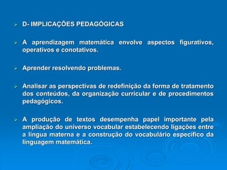 D-IMPLICAÇÕESPEDAGÓGICAS Aaprendizagemmatemáticaenvolveaspectosfigurativos, operativoseconotativos. Aprenderresolvendoproblemas. Analisarasperspectivasderedefiniçãodaformadetratamentodosconteúdos,daorganizaçãocurricularedeprocedimentospedagógicos. Aproduçãodetextosdesempenhapapelimportantepelaampliaçãodouniversovocabularestabelecendoligaçõesentrealínguamaternaeaconstruçãodovocabulárioespecíficodalinguagemmatemática.  