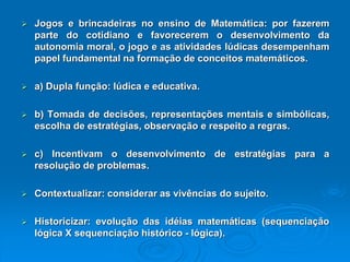JogosebrincadeirasnoensinodeMatemática:porfazerempartedocotidianoefavoreceremodesenvolvimentodaautonomiamoral,ojogoeasatividadeslúdicasdesempenhampapelfundamentalnaformaçãodeconceitosmatemáticos. a)Duplafunção:lúdicaeeducativa. b)Tomadadedecisões,representaçõesmentaisesimbólicas, escolhadeestratégias,observaçãoerespeitoaregras. c)Incentivamodesenvolvimentodeestratégiasparaaresoluçãodeproblemas. Contextualizar:considerarasvivênciasdosujeito. Historicizar:evoluçãodasidéiasmatemáticas(sequenciaçãológicaXsequenciaçãohistórico-lógica).  