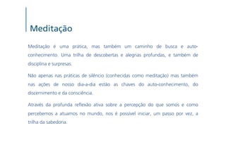 Meditação
Meditação é uma prática, mas também um caminho de busca e auto-
conhecimento. Uma trilha de descobertas e alegrias profundas, e também de
disciplina e surpresas.

Não apenas nas práticas de silêncio (conhecidas como meditação) mas também
nas ações de nosso dia-a-dia estão as chaves do auto-conhecimento, do
discernimento e da consciência.

Através da profunda re exão ativa sobre a percepção do que somos e como
percebemos a atuamos no mundo, nos é possível iniciar, um passo por vez, a
trilha da sabedoria.
 