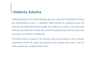 Vedanta Advaita
Vedanta Advaita é uma escola losó ca que tem como pilar fundamental a busca
da compreensão do que é a realidade. Neste sentido se caracteriza como um
caminho do conhecimento (jnana yoga). Sem dogmas ou rituais, é uma linha que
estimula uma profunda tomada de consciência pessoal acerca de seu dia a dia,
suas ações, seus hábitos e tendências.

O Vedanta ensina os passos e os caminhos para a construção de uma crescente
maturidade interior de modo que possamos nos preparar para agir e viver de
modo consciente e verdadeiramente livre.
 