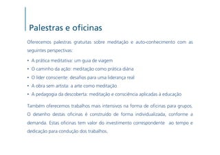 Palestras e o cinas
Oferecemos palestras gratuitas sobre meditação e auto-conhecimento com as
seguintes perspectivas:

•  A prática meditativa: um guia de viagem
•  O caminho da ação: meditação como prática diária
•  O líder consciente: desa os para uma liderança real
•  A obra sem artista: a arte como meditação
•  A pedagogia da descoberta: meditação e consciência aplicadas à educação

Também oferecemos trabalhos mais intensivos na forma de o cinas para grupos.
O desenho destas o cinas é construído de forma individualizada, conforme a
demanda. Estas o cinas tem valor do investimento correspondente ao tempo e
dedicação para condução dos trabalhos.
 