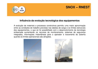 SNOX – RNEST 
Influência da evolução tecnológica dos equipamentos 
A evolução de materiais e processos construtivos permitiu uma maior aproximação 
entre as condições de trabalho previstas nas tabelas de carga e os limites estruturais 
dos equipamentos, o que só foi possibilitado com o desenvolvimento da tecnologia 
embarcada aumentando os recursos de monitoramento, sistemas de segurança 
integrados, informações instantâneas para o operador e travamento do sistema 
quando os limites operacionais são atingidos. 
 